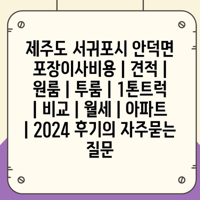 제주도 서귀포시 안덕면 포장이사비용 | 견적 | 원룸 | 투룸 | 1톤트럭 | 비교 | 월세 | 아파트 | 2024 후기