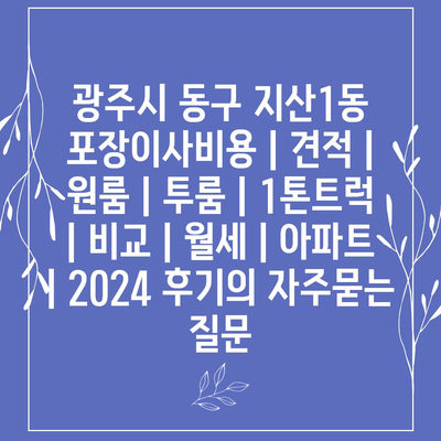 광주시 동구 지산1동 포장이사비용 | 견적 | 원룸 | 투룸 | 1톤트럭 | 비교 | 월세 | 아파트 | 2024 후기