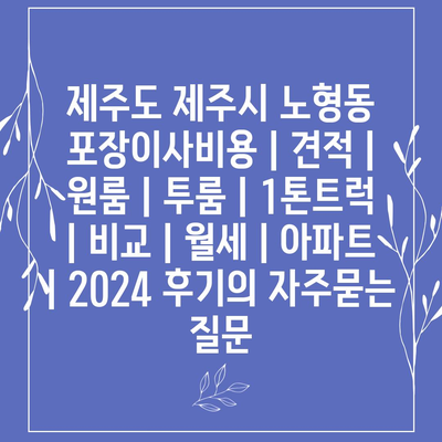 제주도 제주시 노형동 포장이사비용 | 견적 | 원룸 | 투룸 | 1톤트럭 | 비교 | 월세 | 아파트 | 2024 후기