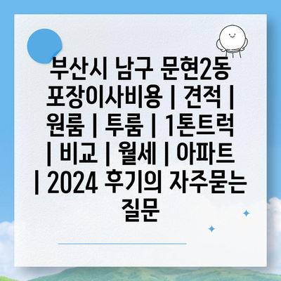 부산시 남구 문현2동 포장이사비용 | 견적 | 원룸 | 투룸 | 1톤트럭 | 비교 | 월세 | 아파트 | 2024 후기