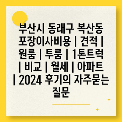 부산시 동래구 복산동 포장이사비용 | 견적 | 원룸 | 투룸 | 1톤트럭 | 비교 | 월세 | 아파트 | 2024 후기