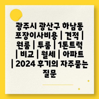 광주시 광산구 하남동 포장이사비용 | 견적 | 원룸 | 투룸 | 1톤트럭 | 비교 | 월세 | 아파트 | 2024 후기